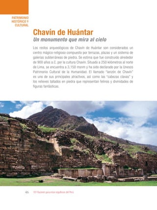 101 Razones para estar orgullosos del Perú46
PATRIMONIO
HISTÓRICO Y
CULTURAL
Los restos arqueológicos de Chavín de Huántar son considerados un
centro mágico-religioso compuesto por terrazas, plazas y un sistema de
galerías subterráneas de piedra. Se estima que fue construido alrededor
de 900 años a.C. por la cultura Chavín. Situado a 250 kilómetros al norte
de Lima, se encuentra a 3,150 msnm y ha sido declarado por la Unesco
Patrimonio Cultural de la Humanidad. El llamado “lanzón de Chavín”
es uno de sus principales atractivos, así como las “cabezas clavas” y
los relieves tallados en piedra que representan felinos y divinidades de
figuras fantásticas.
Chavín de Huántar
Un monumento que mira al cielo
 