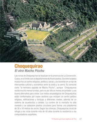 101 Razones para estar orgullosos del Perú 47
PATRIMONIO
HISTÓRICO Y
CULTURAL
Las ruinas de Choquequirao se localizan en la provincia de La Convención,
Cusco, en el límite con el departamento de Huancavelica. Durante la época
incaica fue un centro religioso, político y social, y se convirtió en un eje de
intercambio cultural y económico entre la costa y la sierra. Es conocido
como “la hermana sagrada de Machu Picchu”, aunque Choquequirao
recibe mucho menos turistas, pero no por ello es menos encantador y una
buena alternativa para visitar. Los restos arqueológicos de Choquequirao
están conformados por nueve sectores que incluyen un centro político
religioso, edificaciones y terrazas a diferentes niveles, además de un
sistema de acueductos y canales. La cumbre de la montaña ha sido
nivelada y se colocaron piedras circulares para formar una plataforma
de 30 x 50 metros de ancho. Según las crónicas, Choquequirao sirvió de
refugio a los incas durante más de 40 años durante la resistencia a los
conquistadores españoles.
Choquequirao
El otro Machu Picchu
 