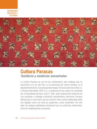 101 Razones para estar orgullosos del Perú48
PATRIMONIO
HISTÓRICO Y
CULTURAL
La Cultura Paracas es una de las civilizaciones más antiguas que se
desarrolló en el sur del Perú, en la península del mismo nombre, en el
departamentodeIca.Tuvodosgrandesetapas:ParacasCavernas(700a.C.)
y Paracas Necrópolis (200 a.C.), la segunda de las cuales fue estudiada
por el arqueólogo peruano Julio C. Tello, quien proporcionó evidencia de
una avanzada y compleja civilización precolombina. Asimismo, Paracas
destaca por su arte textil, que se revela en finos mantos elaborados tanto
con algodón como con lana de auquénido y otros materiales. Por otro
lado, los antiguos pobladores destacaron por sus prácticas medicinales,
como las trepanaciones craneanas.
Cultura Paracas
Textilería y medicina ancestrales
 