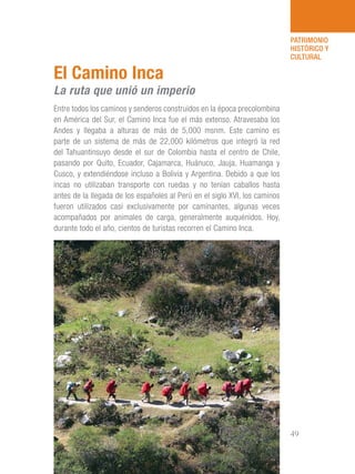 101 Razones para estar orgullosos del Perú 49
PATRIMONIO
HISTÓRICO Y
CULTURAL
Entre todos los caminos y senderos construidos en la época precolombina
en América del Sur, el Camino Inca fue el más extenso. Atravesaba los
Andes y llegaba a alturas de más de 5,000 msnm. Este camino es
parte de un sistema de más de 22,000 kilómetros que integró la red
del Tahuantinsuyo desde el sur de Colombia hasta el centro de Chile,
pasando por Quito, Ecuador, Cajamarca, Huánuco, Jauja, Huamanga y
Cusco, y extendiéndose incluso a Bolivia y Argentina. Debido a que los
incas no utilizaban transporte con ruedas y no tenían caballos hasta
antes de la llegada de los españoles al Perú en el siglo XVI, los caminos
fueron utilizados casi exclusivamente por caminantes, algunas veces
acompañados por animales de carga, generalmente auquénidos. Hoy,
durante todo el año, cientos de turistas recorren el Camino Inca.
El Camino Inca
La ruta que unió un imperio
 