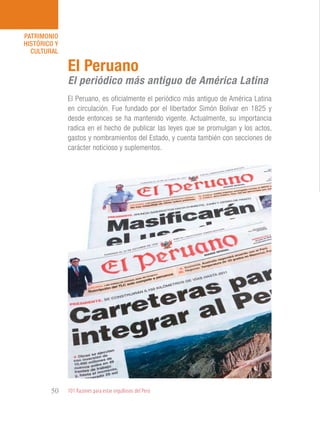 101 Razones para estar orgullosos del Perú50
PATRIMONIO
HISTÓRICO Y
CULTURAL
El Peruano, es oficialmente el periódico más antiguo de América Latina
en circulación. Fue fundado por el libertador Simón Bolívar en 1825 y
desde entonces se ha mantenido vigente. Actualmente, su importancia
radica en el hecho de publicar las leyes que se promulgan y los actos,
gastos y nombramientos del Estado, y cuenta también con secciones de
carácter noticioso y suplementos.
El Peruano
El periódico más antiguo de América Latina
 