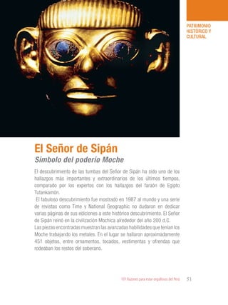101 Razones para estar orgullosos del Perú 51
PATRIMONIO
HISTÓRICO Y
CULTURAL
El descubrimiento de las tumbas del Señor de Sipán ha sido uno de los
hallazgos más importantes y extraordinarios de los últimos tiempos,
comparado por los expertos con los hallazgos del faraón de Egipto
Tutankamón.
El fabuloso descubrimiento fue mostrado en 1987 al mundo y una serie
de revistas como Time y National Geographic no dudaron en dedicar
varias páginas de sus ediciones a este histórico descubrimiento. El Señor
de Sipán reinó en la civilización Mochica alrededor del año 200 d.C.
Las piezas encontradas muestran las avanzadas habilidades que tenían los
Moche trabajando los metales. En el lugar se hallaron aproximadamente
451 objetos, entre ornamentos, tocados, vestimentas y ofrendas que
rodeaban los restos del soberano.
El Señor de Sipán
Símbolo del poderío Moche
 