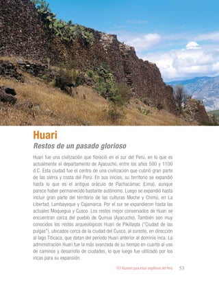 101 Razones para estar orgullosos del Perú 53
PATRIMONIO
HISTÓRICO Y
CULTURAL
Huari fue una civilización que floreció en el sur del Perú, en lo que es
actualmente el departamento de Ayacucho, entre los años 500 y 1100
d.C. Esta ciudad fue el centro de una civilización que cubrió gran parte
de las sierra y costa del Perú. En sus inicios, su territorio se expandió
hasta lo que es el antiguo oráculo de Pachacámac (Lima), aunque
parece haber permanecido bastante autónomo. Luego se expandió hasta
incluir gran parte del territorio de las culturas Moche y Chimú, en La
Libertad, Lambayeque y Cajamarca. Por el sur se expandieron hasta las
actuales Moquegua y Cusco. Los restos mejor conservados de Huari se
encuentran cerca del pueblo de Quinua (Ayacucho). También son muy
conocidos los restos arqueológicos Huari de Pikillaqta (“Ciudad de las
pulgas”), ubicados cerca de la ciudad del Cusco, al sureste, en dirección
al lago Titicaca, que datan del período Huari anterior al dominio inca. La
administración Huari fue la más avanzada de su tiempo en cuanto al uso
de caminos y desarrollo de ciudades, lo que luego fue utilizado por los
incas para su expansión.
Huari
Restos de un pasado glorioso
 