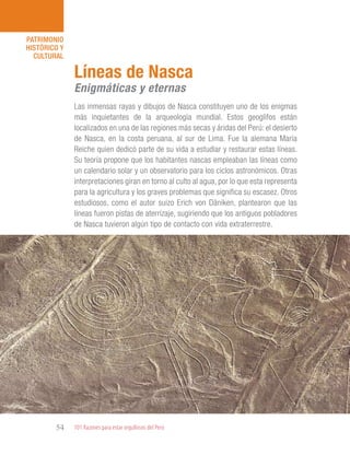 101 Razones para estar orgullosos del Perú54
PATRIMONIO
HISTÓRICO Y
CULTURAL
Las inmensas rayas y dibujos de Nasca constituyen uno de los enigmas
más inquietantes de la arqueología mundial. Estos geoglifos están
localizados en una de las regiones más secas y áridas del Perú: el desierto
de Nasca, en la costa peruana, al sur de Lima. Fue la alemana María
Reiche quien dedicó parte de su vida a estudiar y restaurar estas líneas.
Su teoría propone que los habitantes nascas empleaban las líneas como
un calendario solar y un observatorio para los ciclos astronómicos. Otras
interpretaciones giran en torno al culto al agua, por lo que esta representa
para la agricultura y los graves problemas que significa su escasez. Otros
estudiosos, como el autor suizo Erich von Däniken, plantearon que las
líneas fueron pistas de aterrizaje, sugiriendo que los antiguos pobladores
de Nasca tuvieron algún tipo de contacto con vida extraterrestre.
Líneas de Nasca
Enigmáticas y eternas
 