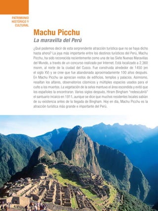 101 Razones para estar orgullosos del Perú56
PATRIMONIO
HISTÓRICO Y
CULTURAL
¿Qué podemos decir de esta sorprendente atracción turística que no se haya dicho
hasta ahora? La joya más importante entre los destinos turísticos del Perú, Machu
Picchu, ha sido reconocida recientemente como una de las Siete Nuevas Maravillas
del Mundo, a través de un concurso realizado por Internet. Está localizado a 2,360
msnm, al norte de la ciudad del Cusco. Fue construida alrededor de 1450 (en
el siglo XV) y se cree que fue abandonada aproximadamente 100 años después.
En Machu Picchu se aprecian restos de edificios, templos y palacios. Asimismo,
resaltan los altares, observatorios cósmicos y múltiples espacios usados para el
culto a los muertos. La vegetación de la selva mantuvo el área escondida y evitó que
los españoles la encontraran. Varios siglos después, Hiram Bingham “redescubrió”
el santuario incaico en 1911, aunque se dice que muchos residentes locales sabían
de su existencia antes de la llegada de Bingham. Hoy en día, Machu Picchu es la
atracción turística más grande e importante del Perú.
Machu Picchu
La maravilla del Perú
 