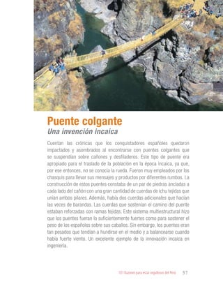101 Razones para estar orgullosos del Perú 57
PATRIMONIO
HISTÓRICO Y
CULTURAL
Cuentan las crónicas que los conquistadores españoles quedaron
impactados y asombrados al encontrarse con puentes colgantes que
se suspendían sobre cañones y desfiladeros. Este tipo de puente era
apropiado para el traslado de la población en la época incaica, ya que,
por ese entonces, no se conocía la rueda. Fueron muy empleados por los
chasquis para llevar sus mensajes y productos por diferentes rumbos. La
construcción de estos puentes constaba de un par de piedras ancladas a
cada lado del cañón con una gran cantidad de cuerdas de ichu tejidas que
unían ambos pilares. Además, había dos cuerdas adicionales que hacían
las veces de barandas. Las cuerdas que sostenían el camino del puente
estaban reforzadas con ramas tejidas. Este sistema multiestructural hizo
que los puentes fueran lo suficientemente fuertes como para sostener el
peso de los españoles sobre sus caballos. Sin embargo, los puentes eran
tan pesados que tendían a hundirse en el medio y a balancearse cuando
había fuerte viento. Un excelente ejemplo de la innovación incaica en
ingeniería.
Puente colgante
Una invención incaica
 