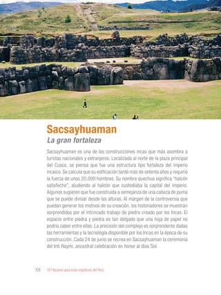 101 Razones para estar orgullosos del Perú58
PATRIMONIO
HISTÓRICO Y
CULTURAL
Sacsayhuaman es una de las construcciones incas que más asombra a
turistas nacionales y extranjeros. Localizada al norte de la plaza principal
del Cusco, se piensa que fue una estructura tipo fortaleza del imperio
incaico. Se calcula que su edificación tardó más de setenta años y requirió
la fuerza de unos 20,000 hombres. Su nombre quechua significa “halcón
satisfecho”, aludiendo al halcón que custodiaba la capital del imperio.
Algunos sugieren que fue construida a semejanza de una cabeza de puma
que se puede divisar desde las alturas. Al margen de la controversia que
puedan generar los motivos de su creación, los historiadores se muestran
sorprendidos por el intrincado trabajo de piedra creado por los Incas. El
espacio entre piedra y piedra es tan delgado que una hoja de papel no
podría caber entre ellas. La precisión del complejo es sorprendente dadas
las herramientas y la tecnología disponible por los Incas en la época de su
construcción. Cada 24 de junio se recrea en Sacsayhuaman la ceremonia
del Inti Raymi, ancestral celebración en honor al dios Sol.
Sacsayhuaman
La gran fortaleza
 