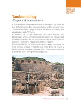 101 Razones para estar orgullosos del Perú 59
PATRIMONIO
HISTÓRICO Y
CULTURAL
A ocho kilómetros al noreste del Cusco se encuentran los Baños del
Inca de Tambomachay. Este sitio arqueológico, también conocido como
“Tambo de la Caverna”, ocupa un área de 437 metros cuadrados y está
ubicado sobre los 3,700 msnm.
En apariencia fue un lugar de descanso de los incas, utilizado como
balneario pero también como sistema de defensa del valle del Cusco. Las
naturales formaciones rocosas que conforman el sitio fueron objeto de
adoración y costumbres mágicas en la tradición indígena.
El sistema hidráulico de Tambomachay –lo que lleva a pensar que los
Incas adoraban el agua– transporta agua limpia desde los puquios y
fuentes de aguas termales durante todo el año. En su entorno se escucha
el sonido del agua y se respira tranquilidad y paz.
Tambomachay
El agua y el balneario inca
 