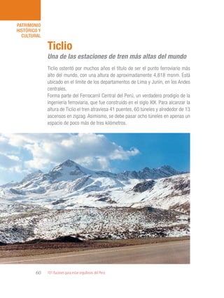 101 Razones para estar orgullosos del Perú60
PATRIMONIO
HISTÓRICO Y
CULTURAL
Ticlio ostentó por muchos años el título de ser el punto ferroviario más
alto del mundo, con una altura de aproximadamente 4,818 msnm. Está
ubicado en el límite de los departamentos de Lima y Junín, en los Andes
centrales.
Forma parte del Ferrocarril Central del Perú, un verdadero prodigio de la
ingeniería ferroviaria, que fue construido en el siglo XIX. Para alcanzar la
altura de Ticlio el tren atraviesa 41 puentes, 60 túneles y alrededor de 13
ascensos en zigzag. Asimismo, se debe pasar ocho túneles en apenas un
espacio de poco más de tres kilómetros.
Ticlio
Una de las estaciones de tren más altas del mundo
 