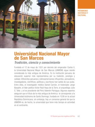 101 Razones para estar orgullosos del Perú 61
PATRIMONIO
HISTÓRICO Y
CULTURAL
Fundada el 12 de mayo de 1551 por decreto del emperador Carlos V,
la Universidad Nacional Mayor de San Marcos (UNMSM) sigue siendo
considerada la más antigua de América. Es la institución peruana de
educación superior más representativa por su tradición, prestigio y
calidad. Diferentes peruanos y latinoamericanos influyentes, pensadores,
investigadores, científicos, políticos y escritores han salido de sus aulas.
Entre ellos, el investigador médico Daniel Carrión, el historiador Jorge
Basadre, el líder político Víctor Raúl Haya de la Torre, el arqueólogo Julio
C. Tello y el ex presidente del Perú Valentín Paniagua. Algunos expertos
aseguran que el título de la más antigua de América le corresponde a la
Universidad Autónoma de Santo Domingo, fundada en 1538 en la actual
República Dominicana; sin embargo, hay un consenso general de que la
UNMSM es, de hecho, la universidad que tiene más tiempo en actividad
en el continente.
Universidad Nacional Mayor
de San Marcos
Tradición, ciencia y conocimiento
 