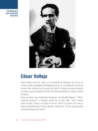 101 Razones para estar orgullosos del Perú64
PERSONAJES
QUE HICIERON
HISTORIA
César Vallejo nació en 1862, en la localidad de Santiago de Chuco, un
remoto pueblo enclavado en losAndes peruanos. Es considerado una de las
mentes más valiosas de la poesía del siglo XX. Vallejo fue esencialmente
un poeta, aunque también escribió artículos periodísticos, relatos y obras
de teatro.
Entre sus libros más importantes destacan “Los Heraldos Negros”,“Trilce”,
“Poemas humanos” y “España, aparta de mí este cáliz”. Vivió muchos
años en París, Francia, en donde murió en 1938. En opinión del crítico y
poeta norteamericano Thomas Merton, Vallejo fue “el más grande poeta
universal después de Dante”.
César Vallejo
 