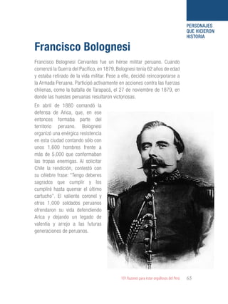 101 Razones para estar orgullosos del Perú 65
PERSONAJES
QUE HICIERON
HISTORIA
Francisco Bolognesi Cervantes fue un héroe militar peruano. Cuando
comenzó la Guerra del Pacífico, en 1879, Bolognesi tenía 62 años de edad
y estaba retirado de la vida militar. Pese a ello, decidió reincorporarse a
la Armada Peruana. Participó activamente en acciones contra las fuerzas
chilenas, como la batalla de Tarapacá, el 27 de noviembre de 1879, en
donde las huestes peruanas resultaron victoriosas.
Francisco Bolognesi
En abril de 1880 comandó la
defensa de Arica, que, en ese
entonces formaba parte del
territorio peruano. Bolognesi
organizó una enérgica resistencia
en esta ciudad contando sólo con
unos 1,600 hombres frente a
más de 5,000 que conformaban
las tropas enemigas. Al solicitar
Chile la rendición, contestó con
su célebre frase: “Tengo deberes
sagrados que cumplir y los
cumpliré hasta quemar el último
cartucho”. El valiente coronel y
otros 1,000 soldados peruanos
ofrendaron su vida defendiendo
Arica y dejando un legado de
valentía y arrojo a las futuras
generaciones de peruanos.
 