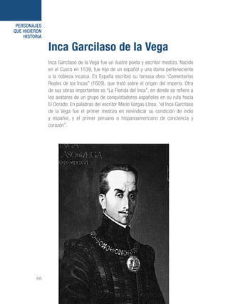 101 Razones para estar orgullosos del Perú66
PERSONAJES
QUE HICIERON
HISTORIA
Inca Garcilaso de la Vega fue un ilustre poeta y escritor mestizo. Nacido
en el Cusco en 1539, fue hijo de un español y una dama perteneciente
a la nobleza incaica. En España escribió su famosa obra “Comentarios
Reales de los Incas” (1609), que trató sobre el origen del imperio. Otra
de sus obras importantes es “La Florida del Inca”, en donde se refiere a
los avatares de un grupo de conquistadores españoles en su ruta hacia
El Dorado. En palabras del escritor Mario Vargas Llosa, “el Inca Garcilaso
de la Vega fue el primer mestizo en reivindicar su condición de indio
y español, y el primer peruano o hispanoamericano de conciencia y
corazón”.
Inca Garcilaso de la Vega
 