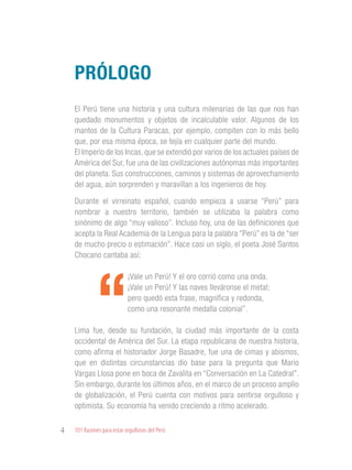 101 Razones para estar orgullosos del Perú4
El Perú tiene una historia y una cultura milenarias de las que nos han
quedado monumentos y objetos de incalculable valor. Algunos de los
mantos de la Cultura Paracas, por ejemplo, compiten con lo más bello
que, por esa misma época, se tejía en cualquier parte del mundo.
El Imperio de los Incas, que se extendió por varios de los actuales países de
América del Sur, fue una de las civilizaciones autónomas más importantes
del planeta. Sus construcciones, caminos y sistemas de aprovechamiento
del agua, aún sorprenden y maravillan a los ingenieros de hoy.
Durante el virreinato español, cuando empieza a usarse “Perú” para
nombrar a nuestro territorio, también se utilizaba la palabra como
sinónimo de algo “muy valioso”. Incluso hoy, una de las definiciones que
acepta la Real Academia de la Lengua para la palabra “Perú” es la de “ser
de mucho precio o estimación”. Hace casi un siglo, el poeta José Santos
Chocano cantaba así:
“
¡Vale un Perú! Y el oro corrió como una onda.
¡Vale un Perú! Y las naves lleváronse el metal;
pero quedó esta frase, magnífica y redonda,
como una resonante medalla colonial”.
Lima fue, desde su fundación, la ciudad más importante de la costa
occidental de América del Sur. La etapa republicana de nuestra historia,
como afirma el historiador Jorge Basadre, fue una de cimas y abismos,
que en distintas circunstancias dio base para la pregunta que Mario
Vargas Llosa pone en boca de Zavalita en “Conversación en La Catedral”.
Sin embargo, durante los últimos años, en el marco de un proceso amplio
de globalización, el Perú cuenta con motivos para sentirse orgulloso y
optimista. Su economía ha venido creciendo a ritmo acelerado.
Prólogo
 