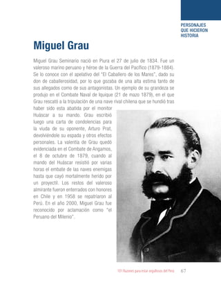 101 Razones para estar orgullosos del Perú 67
PERSONAJES
QUE HICIERON
HISTORIA
Miguel Grau Seminario nació en Piura el 27 de julio de 1834. Fue un
valeroso marino peruano y héroe de la Guerra del Pacífico (1879-1884).
Se lo conoce con el apelativo del “El Caballero de los Mares”, dado su
don de caballerosidad, por lo que gozaba de una alta estima tanto de
sus allegados como de sus antagonistas. Un ejemplo de su grandeza se
produjo en el Combate Naval de Iquique (21 de mazo 1879), en el que
Grau rescató a la tripulación de una nave rival chilena que se hundió tras
haber sido esta abatida por el monitor
Huáscar a su mando. Grau escribió
luego una carta de condolencias para
la viuda de su oponente, Arturo Prat,
devolviéndole su espada y otros efectos
personales. La valentía de Grau quedó
evidenciada en el Combate de Angamos,
el 8 de octubre de 1879, cuando al
mando del Huáscar resistió por varias
horas el embate de las naves enemigas
hasta que cayó mortalmente herido por
un proyectil. Los restos del valeroso
almirante fueron enterrados con honores
en Chile y en 1958 se repatriaron al
Perú. En el año 2000, Miguel Grau fue
reconocido por aclamación como “el
Peruano del Milenio”.
Miguel Grau
 