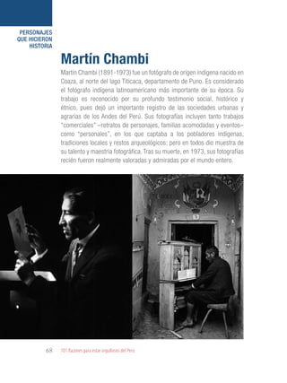 101 Razones para estar orgullosos del Perú68
PERSONAJES
QUE HICIERON
HISTORIA
Martín Chambi (1891-1973) fue un fotógrafo de origen indígena nacido en
Coaza, al norte del lago Titicaca, departamento de Puno. Es considerado
el fotógrafo indígena latinoamericano más importante de su época. Su
trabajo es reconocido por su profundo testimonio social, histórico y
étnico, pues dejó un importante registro de las sociedades urbanas y
agrarias de los Andes del Perú. Sus fotografías incluyen tanto trabajos
“comerciales” –retratos de personajes, familias acomodadas y eventos–
como “personales”, en los que captaba a los pobladores indígenas,
tradiciones locales y restos arqueológicos; pero en todos dio muestra de
su talento y maestría fotográfica. Tras su muerte, en 1973, sus fotografías
recién fueron realmente valoradas y admiradas por el mundo entero.
Martín Chambi
 
