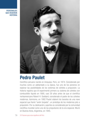 101 Razones para estar orgullosos del Perú70
PERSONAJES
QUE HICIERON
HISTORIA
Científico peruano nacido en Arequipa, Perú, en 1874. Considerado por
muchos como un adelantado a su época, fue uno de los pioneros en
explorar las posibilidades de los sistemas de cohetes a propulsión. La
historia registra que él experimentó primero su sistema de cohetes con
combustible líquido en 1895, casi 30 años antes de que el científico
norteamericano Robert H. Goddard, considerado el padre de los cohetes
modernos. Asimismo, en 1902 Paulet elaboró los bocetos de una nave
espacial que llamó “avión torpedo”, un prototipo de los modernos jets a
propulsión. Por su dedicación y aportes es considerado por la comunidad
científica mundial como uno de los propulsores de la era espacial. Murió
en Buenos Aires, Argentina, en 1945.
Pedro Paulet
 