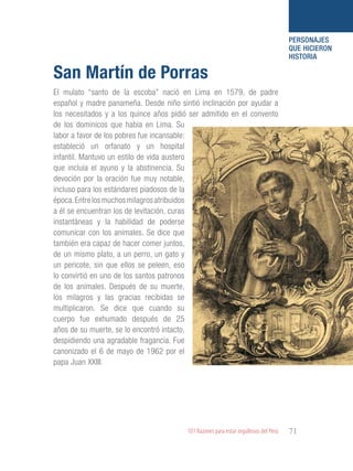 101 Razones para estar orgullosos del Perú 71
PERSONAJES
QUE HICIERON
HISTORIA
El mulato “santo de la escoba” nació en Lima en 1579, de padre
español y madre panameña. Desde niño sintió inclinación por ayudar a
los necesitados y a los quince años pidió ser admitido en el convento
de los dominicos que había en Lima. Su
labor a favor de los pobres fue incansable:
estableció un orfanato y un hospital
infantil. Mantuvo un estilo de vida austero
que incluía el ayuno y la abstinencia. Su
devoción por la oración fue muy notable,
incluso para los estándares piadosos de la
época.Entrelosmuchosmilagrosatribuidos
a él se encuentran los de levitación, curas
instantáneas y la habilidad de poderse
comunicar con los animales. Se dice que
también era capaz de hacer comer juntos,
de un mismo plato, a un perro, un gato y
un pericote, sin que ellos se peleen, eso
lo convirtió en uno de los santos patronos
de los animales. Después de su muerte,
los milagros y las gracias recibidas se
multiplicaron. Se dice que cuando su
cuerpo fue exhumado después de 25
años de su muerte, se lo encontró intacto,
despidiendo una agradable fragancia. Fue
canonizado el 6 de mayo de 1962 por el
papa Juan XXIII.
San Martín de Porras
 