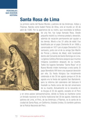 101 Razones para estar orgullosos del Perú72
PERSONAJES
QUE HICIERON
HISTORIA
La primera santa del Nuevo Mundo y patrona de las Américas, Indias y
Filipinas. Nacida como Isabel Flores de Oliva, vino al mundo un 30 de
abril de 1586. Por la apariencia de su rostro, que recordaba la belleza
de una flor, fue luego llamada Rosa. Desde
pequeña mostró su inmensa piedad y devoción,
además de vocación permanente por ayudar a
los demás. Murió a los 31 años de edad. Fue
beatificada por el papa Clemente IX en 1668 y
canonizada en 1671 por el papa Clemente X. Su
santuario, junto con el de su amigo San Martín
de Porras y Alonso de Abad, está localizado
dentro del Convento de Santo Domingo en Lima.
La Iglesia Católica Romana asegura que muchos
milagros sucedieron después de su muerte.
Todos los lugares llamados “Santa Rosa” en el
Nuevo Mundo rinden homenaje a esta santa. El
papa Benedicto XVI tiene una especial devoción
por ella. Su fiesta litúrgica fue inicialmente
celebrada el día 30 de agosto porque el 24 de
agosto era la fiesta del apóstol San Bartolomé,
pero la reforma del calendario del Vaticano II
trasladó su fiesta cerca del día del aniversario
de su muerte. Actualmente se la recuerda en
la liturgia el 23 de agosto, excepto en el Perú
y en otros países latinoamericanos, donde la fiesta se mantiene como
un feriado nacional en la fecha tradicional del 30 de agosto. Además de
patrona de Lima, el Perú, de las Américas y Filipinas, es la santa de la
ciudad de Santa Rosa, en California, Estados Unidos. Es también patrona
de la Policía Nacional del Perú.
Santa Rosa de Lima
 
