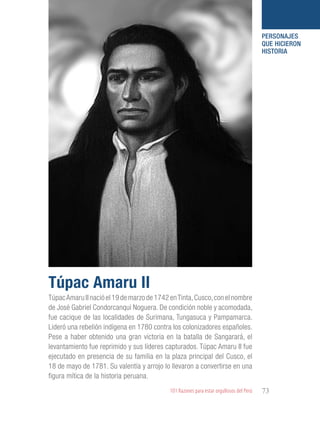 101 Razones para estar orgullosos del Perú 73
PERSONAJES
QUE HICIERON
HISTORIA
TúpacAmaru II nació el 19 de marzo de 1742 enTinta,Cusco,con el nombre
de José Gabriel Condorcanqui Noguera. De condición noble y acomodada,
fue cacique de las localidades de Surimana, Tungasuca y Pampamarca.
Lideró una rebelión indígena en 1780 contra los colonizadores españoles.
Pese a haber obtenido una gran victoria en la batalla de Sangarará, el
levantamiento fue reprimido y sus líderes capturados. Túpac Amaru II fue
ejecutado en presencia de su familia en la plaza principal del Cusco, el
18 de mayo de 1781. Su valentía y arrojo lo llevaron a convertirse en una
figura mítica de la historia peruana.
Túpac Amaru II
 