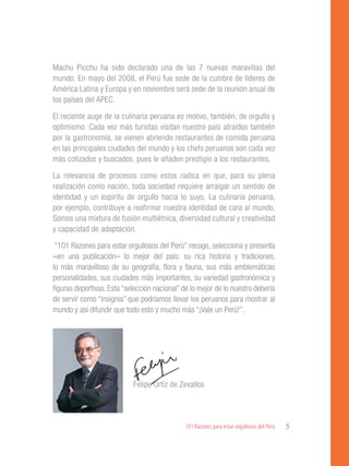101 Razones para estar orgullosos del Perú 5
Machu Picchu ha sido declarado una de las 7 nuevas maravillas del
mundo. En mayo del 2008, el Perú fue sede de la cumbre de líderes de
América Latina y Europa y en noviembre será sede de la reunión anual de
los países del APEC.
El reciente auge de la culinaria peruana es motivo, también, de orgullo y
optimismo. Cada vez más turistas visitan nuestro país atraídos también
por la gastronomía, se vienen abriendo restaurantes de comida peruana
en las principales ciudades del mundo y los chefs peruanos son cada vez
más cotizados y buscados, pues le añaden prestigio a los restaurantes.
La relevancia de procesos como estos radica en que, para su plena
realización como nación, toda sociedad requiere arraigar un sentido de
identidad y un espíritu de orgullo hacia lo suyo. La culinaria peruana,
por ejemplo, contribuye a reafirmar nuestra identidad de cara al mundo.
Somos una mixtura de fusión multiétnica, diversidad cultural y creatividad
y capacidad de adaptación.
“101 Razones para estar orgullosos del Perú” recoge, selecciona y presenta
–en una publicación– lo mejor del país: su rica historia y tradiciones,
lo más maravilloso de su geografía, flora y fauna, sus más emblemáticas
personalidades, sus ciudades más importantes, su variedad gastronómica y
figuras deportivas. Esta “selección nacional” de lo mejor de lo nuestro debería
de servir como “insignia” que podríamos llevar los peruanos para mostrar al
mundo y así difundir que todo esto y mucho más “¡Vale un Perú!”.
			
			 Felipe Ortiz de Zevallos
 