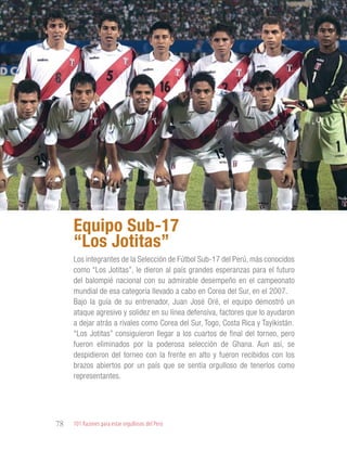 101 Razones para estar orgullosos del Perú78
PERSONALIDADES
DESTACADAS
Los integrantes de la Selección de Fútbol Sub-17 del Perú, más conocidos
como “Los Jotitas”, le dieron al país grandes esperanzas para el futuro
del balompié nacional con su admirable desempeño en el campeonato
mundial de esa categoría llevado a cabo en Corea del Sur, en el 2007.
Bajo la guía de su entrenador, Juan José Oré, el equipo demostró un
ataque agresivo y solidez en su línea defensiva, factores que lo ayudaron
a dejar atrás a rivales como Corea del Sur, Togo, Costa Rica y Tayikistán.
“Los Jotitas” consiguieron llegar a los cuartos de final del torneo, pero
fueron eliminados por la poderosa selección de Ghana. Aun así, se
despidieron del torneo con la frente en alto y fueron recibidos con los
brazos abiertos por un país que se sentía orgulloso de tenerlos como
representantes.
Equipo Sub-17
“Los Jotitas”
 