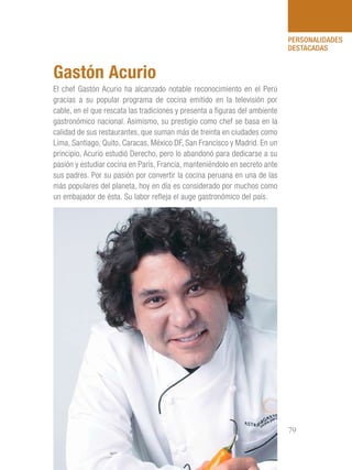 101 Razones para estar orgullosos del Perú 79
PERSONALIDADES
DESTACADAS
El chef Gastón Acurio ha alcanzado notable reconocimiento en el Perú
gracias a su popular programa de cocina emitido en la televisión por
cable, en el que rescata las tradiciones y presenta a figuras del ambiente
gastronómico nacional. Asimismo, su prestigio como chef se basa en la
calidad de sus restaurantes, que suman más de treinta en ciudades como
Lima, Santiago, Quito, Caracas, México DF, San Francisco y Madrid. En un
principio, Acurio estudió Derecho, pero lo abandonó para dedicarse a su
pasión y estudiar cocina en París, Francia, manteniéndolo en secreto ante
sus padres. Por su pasión por convertir la cocina peruana en una de las
más populares del planeta, hoy en día es considerado por muchos como
un embajador de ésta. Su labor refleja el auge gastronómico del país.
Gastón Acurio
 