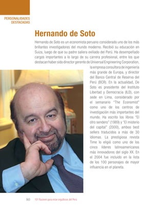 101 Razones para estar orgullosos del Perú80
PERSONALIDADES
DESTACADAS
Hernando de Soto es un economista peruano considerado uno de los más
brillantes investigadores del mundo moderno. Recibió su educación en
Suiza, luego de que su padre saliera exiliado del Perú. Ha desempeñado
cargos importantes a lo largo de su carrera profesional, entre los que
destacan haber sido director gerente de Universal Engineering Corporation,
Hernando de Soto
laempresaconsultoradeingeniería
más grande de Europa, y director
del Banco Central de Reserva del
Perú (BCR). En la actualidad, De
Soto es presidente del Instituto
Libertad y Democracia (ILD), con
sede en Lima, considerado por
el semanario “The Economist”
como uno de los centros de
investigación más importantes del
mundo. Ha escrito los libros “El
otro sendero” (1989) y “El misterio
del capital” (2000), ambos best
sellers traducidos a más de 30
idiomas. La prestigiosa revista
Time lo eligió como uno de los
cinco líderes latinoamericanos
más innovadores del siglo XX. En
el 2004 fue incluido en la lista
de los 100 personajes de mayor
influencia en el planeta.
 