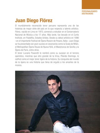 101 Razones para estar orgullosos del Perú 81
PERSONALIDADES
DESTACADAS
El mundialmente reconocido tenor peruano representa una de las
historias de mayor éxito del país en lo que respecta a talento artístico.
Flórez, nacido en Lima en 1973, comenzó a estudiar en el Conservatorio
Nacional de Música a los 17 años. Más tarde, fue becado en el Curtis
Institute, en Filadelfia, Estados Unidos. Desde su debut artístico en 1996
–en el importante Festival de Ópera Rossini de Pesaro, Italia– Juan Diego
se ha presentado con gran suceso en escenarios como la Scala de Milán,
el Metropolitan Ópera House de Nueva York, el Maestranza de Sevilla y la
Ópera de París, entre otros.
El tenor Luciano Pavarotti lo nombró como su sucesor en el terreno
operístico, mientras que otro grande de la lírica, Plácido Domingo, lo
calificó como el mejor tenor ligero de la historia. Su conquista del mundo
de la ópera es una historia que llena de orgullo a los amantes de la
música.
Juan Diego Flórez
 