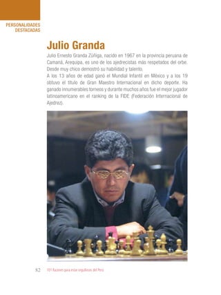 101 Razones para estar orgullosos del Perú82
PERSONALIDADES
DESTACADAS
Julio Ernesto Granda Zúñiga, nacido en 1967 en la provincia peruana de
Camaná, Arequipa, es uno de los ajedrecistas más respetados del orbe.
Desde muy chico demostró su habilidad y talento.
A los 13 años de edad ganó el Mundial Infantil en México y a los 19
obtuvo el título de Gran Maestro Internacional en dicho deporte. Ha
ganado innumerables torneos y durante muchos años fue el mejor jugador
latinoamericano en el ranking de la FIDE (Federación Internacional de
Ajedrez).
Julio Granda
 