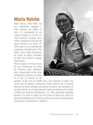 101 Razones para estar orgullosos del Perú 83
PERSONALIDADES
DESTACADAS
MarÍa Reiche (1903-1998) fue
una matemática, geógrafa y
física alemana que dedicó su
vida a la investigación de las
Líneas de Nasca en el Perú. En
1932 comenzó a trabajar como
niñera y profesora de los hijos del
cónsul alemán en el Cusco. En
1940, pasó a ser la asistente del
arqueólogo norteamericano Paul
Kosok, quien había descubierto
las Líneas de Nasca. Alrededor
de 1946, ella comenzó a mapear
estas figuras.
Reiche propuso la teoría de que
los que construyeron las líneas
las utilizaron como calendario
solar y observatorio de los ciclos
astronómicos. Explicó sus teorías
en el libro “El misterio de las
pampas”, el que tuvo un notable éxito y fue traducido al inglés. Tras
varios años de estudio y dedicación, Reiche impulsó que el Instituto
Nacional de Cultura declarara las pampas de Nasca zona protegida. En
los años setenta, fue condecorada por el gobierno peruano con la Orden
al Mérito por Servicios Distinguidos y, en 1993, declarada ciudadana
peruana. Fue tanto su apego por las Líneas de Nasca que utilizó las
ganancias generadas por la venta de su libro para realizar campañas que
promovieran la conservación y vigilancia.
María Reiche
 