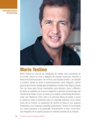 101 Razones para estar orgullosos del Perú84
PERSONALIDADES
DESTACADAS
Mario Testino es uno de los fotógrafos de modas más reconocido en
el mundo. Creció en Lima y después de estudiar Economía, Derecho y
Relaciones Internacionales –en el Perú y los Estados Unidos–, se trasladó
a Londres, donde se lanzó a profesionalizarse como fotógrafo. Testino
goza de gran éxito y trabaja para prestigiosas revistas como Vogue y Vanity
Fair, así como para firmas importantes como Versace, Gucci o Missoni.
Su lente ha captado con fineza la elegancia y glamour de personajes del
mundo de la moda, el cine, la música y la realeza, como Gisele Bündchen,
Jude Law, Madonna, Elton John y la princesa Diana de Gales, a quien
la retrató en todo su esplendor para un reportaje especial, cinco meses
antes de su muerte. La reputación de Testino se basa en sus audaces
fotografías y sus creativas campañas publicitarias. Testino no ha olvidado
sus raíces peruanas y ha publicado recientemente el libro “Lima Perú”
con imágenes de la capital peruana en distintas facetas de su historia.
Mario Testino
 