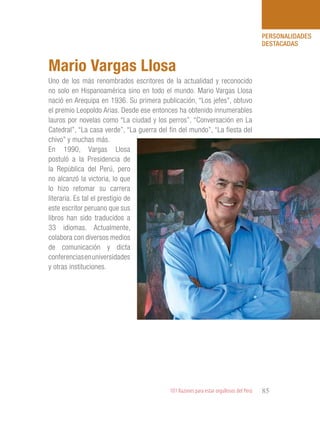 101 Razones para estar orgullosos del Perú 85
PERSONALIDADES
DESTACADAS
Uno de los más renombrados escritores de la actualidad y reconocido
no solo en Hispanoamérica sino en todo el mundo. Mario Vargas Llosa
nació en Arequipa en 1936. Su primera publicación, “Los jefes”, obtuvo
el premio Leopoldo Arias. Desde ese entonces ha obtenido innumerables
lauros por novelas como “La ciudad y los perros”, “Conversación en La
Catedral”, “La casa verde”, “La guerra del fin del mundo”, “La fiesta del
chivo” y muchas más.
En 1990, Vargas Llosa
postuló a la Presidencia de
la República del Perú, pero
no alcanzó la victoria, lo que
lo hizo retomar su carrera
literaria. Es tal el prestigio de
este escritor peruano que sus
libros han sido traducidos a
33 idiomas. Actualmente,
colabora con diversos medios
de comunicación y dicta
conferenciasenuniversidades
y otras instituciones.
Mario Vargas Llosa
 