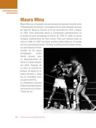 101 Razones para estar orgullosos del Perú86
PERSONALIDADES
DESTACADAS
Mauro Mina fue un boxeador peruano de peso semipesado conocido como
“El Bombardero de Chincha” y recordado como el mejor boxeador peruano
del siglo XX. Nació en Chincha el 22 de noviembre de 1933 y falleció
en 1993. Como aficionado obtuvo el Campeonato Latinoamericano en
la división de peso semipesado en febrero de 1952. En 1960 se coronó
Campeón Sudamericano de Peso Liviano, título que mantuvo hasta su
retiro en 1966. En 1962, tras haber vencido a Eddie Cotton en 10 rounds
en Lima,la prestigiosa revista“The Ring”lo calificó como el retador número
uno para disputar el título
mundial de los pesos
semipesados contra
Harold Johnson, pero
un desprendimiento de
retina le impidió disputar
esa pelea. Después de
su retiro se convirtió en
profesor de boxeo en su
propio gimnasio y hasta
hoy es recordado como
una gloria del Perú.
La compositora peruana
ChabucaGrandacompuso
una canción en su honor:
“Puños de oro”.
Mauro Mina
 