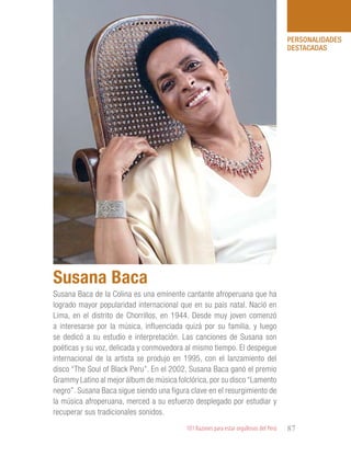 101 Razones para estar orgullosos del Perú 87
PERSONALIDADES
DESTACADAS
Susana Baca de la Colina es una eminente cantante afroperuana que ha
logrado mayor popularidad internacional que en su país natal. Nació en
Lima, en el distrito de Chorrillos, en 1944. Desde muy joven comenzó
a interesarse por la música, influenciada quizá por su familia, y luego
se dedicó a su estudio e interpretación. Las canciones de Susana son
poéticas y su voz, delicada y conmovedora al mismo tiempo. El despegue
internacional de la artista se produjo en 1995, con el lanzamiento del
disco “The Soul of Black Peru”. En el 2002, Susana Baca ganó el premio
Grammy Latino al mejor álbum de música folclórica, por su disco “Lamento
negro”. Susana Baca sigue siendo una figura clave en el resurgimiento de
la música afroperuana, merced a su esfuerzo desplegado por estudiar y
recuperar sus tradicionales sonidos.
Susana Baca
 