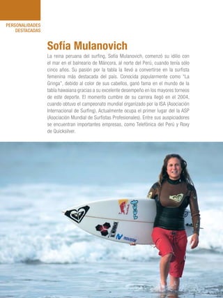 101 Razones para estar orgullosos del Perú88
PERSONALIDADES
DESTACADAS
La reina peruana del surfing, Sofía Mulanovich, comenzó su idilio con
el mar en el balneario de Máncora, al norte del Perú, cuando tenía sólo
cinco años. Su pasión por la tabla la llevó a convertirse en la surfista
femenina más destacada del país. Conocida popularmente como “La
Gringa”, debido al color de sus cabellos, ganó fama en el mundo de la
tabla hawaiana gracias a su excelente desempeño en los mayores torneos
de este deporte. El momento cumbre de su carrera llegó en el 2004,
cuando obtuvo el campeonato mundial organizado por la ISA (Asociación
Internacional de Surfing). Actualmente ocupa el primer lugar del la ASP
(Asociación Mundial de Surfistas Profesionales). Entre sus auspiciadores
se encuentran importantes empresas, como Telefónica del Perú y Roxy
de Quicksilver.
Sofía Mulanovich
 