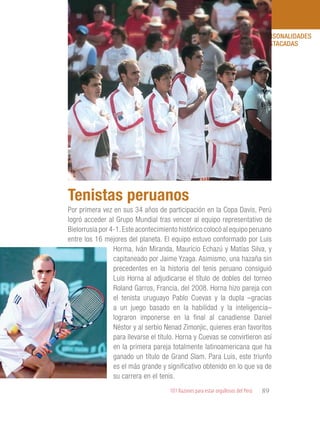 101 Razones para estar orgullosos del Perú 89
PERSONALIDADES
DESTACADAS
Por primera vez en sus 34 años de participación en la Copa Davis, Perú
logró acceder al Grupo Mundial tras vencer al equipo representativo de
Bielorrusia por 4-1.Este acontecimiento histórico colocó al equipo peruano
entre los 16 mejores del planeta. El equipo estuvo conformado por Luis
Horma, Iván Miranda, Mauricio Echazú y Matías Silva, y
capitaneado por Jaime Yzaga. Asimismo, una hazaña sin
precedentes en la historia del tenis peruano consiguió
Luis Horna al adjudicarse el título de dobles del torneo
Roland Garros, Francia, del 2008. Horna hizo pareja con
el tenista uruguayo Pablo Cuevas y la dupla –gracias
a un juego basado en la habilidad y la inteligencia–
lograron imponerse en la final al canadiense Daniel
Néstor y al serbio Nenad Zimonjic, quienes eran favoritos
para llevarse el título. Horna y Cuevas se convirtieron así
en la primera pareja totalmente latinoamericana que ha
ganado un título de Grand Slam. Para Luis, este triunfo
es el más grande y significativo obtenido en lo que va de
su carrera en el tenis.
Tenistas peruanos
 