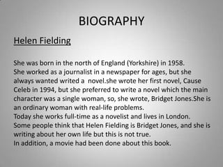 BIOGRAPHYHelen FieldingShewasborn in thenorth of England (Yorkshire) in 1958.Sheworked as a journalist in a newspaperforages, butshealwayswantedwrited a  novel.she wroteherfirst novel, Cause Celeb in 1994, butshepreferredtowrite a novel whichthemaincharacterwas a single woman, so, shewrote, BridgetJones.Sheisanordinarywomanwith real-lifeproblems.Todaysheworks full-time as a novelist and lives in London.Somepeoplethinkthat Helen FieldingisBridget Jones, and sheiswritingaboutherownlifebutthisisnot true.In addition, a moviehadbeen done aboutthisbook.