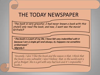 THE TODAY NEWSPAPER“Thebookisverygraceful, I hadneverknown a bookwiththisstyle!Ionlyreadthebook, and now, I wantseethemovie! Grifield.P“Thebookis a part of my life. I havefeltveryindentifiedwithitbecause I am a single girl and always, it,shappens me somethinsembarrased.”Mgrady.S“Sincerely, I don´tlikethebook and thereasonisthat, I thinkthatthebookisverysubrealist. I don’tbelievethat, in theworldexist a girl as Bridget. Sheis a girlwithverybadluck and it´simposisble.”Smith.J