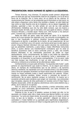 PRESENTACION: NADA HUMANO ES AJENO A LA IZQUIERDA.

      Temas diversos, muy diversos. El conjunto puede parecer abigarrado
pero no tiene por qué ser inconsistente. Está en los orígenes y en la sal de la
tierra de la tradición. Por si fuera poco, en el clásico de los clásicos. El
revolucionario de Tréveris, en las preguntas que le formulara su hija Laura, no
sólo eligió a Espartaco como héroe sino también a Kepler; no sólo habló del
rojo como su color favorito sino de la modestia y de su deseo inagotable de
estudiar, aprender y leer; no sólo señaló, en una de las más grandes
afirmaciones metódicas que nos ha sido dado conocer, que era bueno y
necesario dudar de todo, que no de todos, sino que apeló al clásico, a Publio
Terencio Africano, y recordó aquel “Homo sum, nihil humani a me alienum
puto”, humano soy, y nada humano me debe ser ajeno.
      Nada nos debe ser ajeno, nada nos puede ser ajeno. Si la izquierda
quiere ser lo que siempre han aspirado a ser, los comunes no entregados, los
que ni han claudicado ni piensan claudicar (aunque estén dispuestos,
innecesario es decirlo, a aprender de la teoría, de sus experiencias, de sus
prácticas y a rectificar una y mil veces), una fuerza social que no sólo aspira a
anular ninguna libertad individual sino que quiere alcanzar las condiciones
que las posibiliten realmente, y para todos y todas (Manifiesto Comunista
dixit), si quiere abonar una transformación civilizatoria que no sitúe el
beneficio económico (sólo el necio confunde precio y valor, nos enseñó
Antonio Machado) ni las interesadas posiciones de poder en lugar
destacadísimo -único crecientemente- de todas o casi todas las relaciones
sociales, debe permanecer en pie de resistencia, lucha y aprendizaje. La
estupidez y el sinsentido no son buenos acompañantes. Y no es poco, cada
vez más aunque sea insuficiente, lo que ya está construido con éxito,
esfuerzo y militancia en el ámbito de las alternativas reales.
      Contrariamente a lo que suele afirmarse -“la izquierda está muda”, suele
gritarse sin argumentación que avale la infamia-, no es seguro que incluso
ahora, en tiempos de incertidumbres que no de silencio y de durísima
ofensiva neoliberal, las izquierdas (con sus contradicciones y sus dificultades:
Libia o Siria son ejemplos recientes) no hayan dicho cosas de interés o cuanto
menos no hayan señalado nudos y hayan explicitado con valentía límites,
conjeturas, prácticas posibles, dudas, errores y voluntad de revisión y
rectificación. No es poco; bastante aunque no suficiente. Es buena sal y
excelente alimento para senderos que exigen ser recorridos. Las entrevistas
aquí recogidas, algunas de ellas publicadas en revistas como El Viejo Topo o
Papeles ecosociales, amén de páginas electrónicas como www.rebelion.org y
afines, así lo indican en mi opinión.
      Para no abrumar al lector/a, estas ochenta y tantas entrevistas serán
editadas en cinco volúmenes. Aproximadamente, una cada trimestre de
2011. Esta es la cuarta entrega [1].
      Pidamos la voz, la paz y la palabra, aunque no baste con ello. Lo ha
apuntado con nitidez nada más y nada menos que Warren Buffet y en varias
ocasiones: “La lucha de clases existe, de acuerdo; pero es mi clase, la de los
ricos, la que da la batalla... y vamos ganando”. ¿Alguien se atreve a
contradecir a mister Buffett en su apretado pero significativo diagnóstico?,
¿vamos a permanecer inactivos sin falsar la segunda parte de la conjunción?,


                                                                              10
 
