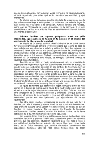 que no sienta al pueblo, con todos sus vicios y virtudes, no es revolucionario,
ni está capacitado para saber qué es lo que debe ser cambiado y qué
mantenido.
       En el otro lado de la balanza pondría, sin duda, la sensación de que la
ley bolivariana no llega a todas partes con la firmeza que debería llegar, lo
cual insufla vida y opciones a la corrupción. Aunque parezca una futilidad,
opino que en Venezuela se corre demasiado en la carretera. Y el aire
acondicionado de los autocares de línea es sencillamente criminal. ¡Lleven
una manta, si cogen uno!

       Déjame finalizar con algunas preguntas acaso un pelín
incómodas. ¿Qué avances ha habido en tu opinión en el ámbito del
movimiento de liberación de la mujer?
       En medio de un campo cultural todavía adverso, en el plano laboral
hay avances significativos como la ley que considera que la ama de casa es
una trabajadora con derecho a salario y cotización. Pero las mujeres, en
Venezuela, tienen hijos mucho más pronto que en Europa. Es común que una
chica de 20 años tenga un hijo, sobre todo entre las clases populares y menos
instruidas, pero no únicamente. El aborto está mal visto; los anticonceptivos,
también. Es un elemento que, quizás, se corregirá conforme avance la
igualdad de oportunidades.
       También he percibido un cierto natalismo en el país, en el sentido de
dejar que una mujer tenga algún hijo cuando quiera. No como en Europa, en
dónde todo son condiciones adversas en ese sentido. En Venezuela hay un
tipo de machismo diferente del machismo del Norte. Yo creo que no está tan
basado en la dominación o la violencia física o psicológica como en las
sociedades del Norte. Allí todo es más simple, para bien y para mal. No es
infrecuente que un hombre haya tenido hijos con varias mujeres con las que
haya convivido. Se mezcla la mala planificación familiar con una serie de
tradiciones, la falta de uso de los anticonceptivos y la idea de que tener hijos
no está mal, cuando uno es hombre y despreocupado, claro.
       La figura del hombre que abandona el hogar, la mujer y el hijo es muy
común en el Caribe. Lo mismo que la figura de la madre sola con el hijo y sin
el padre, o de la mujer de cuarenta años sola y sin hijo. Quienes tenemos
otra concepción de las relaciones sexuales y amorosas –-aunque quizás no
llevemos el germen de la perfección – creo que allí podemos llegar a ser
venerados, porque nos ven ¡pensando que ejerceríamos de padres
igualitarios!
       Por otra parte, muchas venezolanas se quejan de que sólo hay 1
hombre por cada 7 mujeres, y que la mitad de ese hombre es homosexual.
¡Esa broma la escuché varias veces! Y es consecuencia de la idea de que el
hombre no puede quedarse fijo en pareja. En España, lo llamarían
católicamente: familias desestructuradas. En América Latina, se le llama
sobrevivir día a día. Un machismo de diferente tipo, pues.
       Las mujeres deben organizarse políticamente junto a los hombres para
conseguir felicidad y plenitud como ellos consensúen, pero con servicios
públicos que les aseguren educación igualitaria para sus hijos e hijas y
compatibilidad familiar-laboral, además de tiempo libre que, como decía
Marx, es el único elemento que permite desarrollar plenamente las
capacidades humanas. Sólo los ricos tienen tiempo libre: es deber

                                                                            100
 