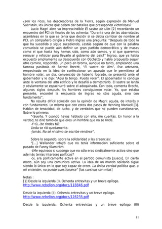 ¿son los ricos, los descreadores de la Tierra, según expresión de Manuel
Sacristán, los únicos que deben dar batallas que presuponen victoriosas?
     Lucio Magri abre su imprescindible El sastre de Ulm [2] recordando un
encuentro del PCI de finales de los ochenta: “Durante una de las abarrotadas
asambleas en la que se tenía que decidir si se debía cambiar de nombre al
PCI, un compañero dirigió a Pietro Ingrao una pregunta: “Después de todo lo
que ha sucedido y sigue sucediendo, ¿estás seguro de que con la palabra
comunista se puede aún definir un gran partido democrático y de masas
como el que hasta hoy hemos sido, como aún somos, y al que queremos
renovar y reforzar para llevarlo al gobierno del país?” Ingrao, que ya había
expuesto ampliamente su desacuerdo con Occhetto y había propuesto seguir
otro camino, respondió, un poco en broma, aunque no tanto, empleando una
famosa parábola de Bertolt Brecht, “El sastre de Ulm”. Ese artesano,
empecinado en la idea de confeccionar un aparato que le permitiese al
hombre volar, un día, convencido de haberlo logrado, se presentó ante el
gobernador y le dijo: “Aquí lo tengo. Puedo volar”. El gobernador lo condujo
ante la ventana del alto edificio y lo desafió a demostrarlo. El sastre se lanzó
y obviamente se espachurró sobre el adoquinado. Con todo, comenta Brecht,
algunos siglos después los hombres consiguieron volar. Yo, que estaba
presente, encontré la respuesta de Ingrao no sólo aguda, sino con
fundamento”.
     No resulta difícil coincidir con la opinión de Magri: aguda, de interés y
con fundamento. Lo mismo que con estos dos pasos de Henning Mankell [3].
Hablan de tenacidad, de lucha, y de verdades que no pueden cuestionarse.
Sobre lo primero:
     “-Suerte. Y cuando hayas hablado con ella, me cuentas. En honor a la
verdad, te diré también que eres un hombre que no se rinde.
     -Y tú, ¿te rindes tú?
     Linda se rió quedamente.
     -Jamás. No sé ni cómo se escribe rendirse”.

     Sobre lo segundo, sobre la solidaridad y las creencias:
     “[…] Wallander intuyó que no tenía información suficiente sobre el
pasado de Fanny Klarström.
     -¿Me equivoco si supongo que no sólo eras sindicalmente activa sino que
además tenías intereses políticos?
     -Sí, era políticamente activa en el partido comunista [sueco]. En cierto
modo, aún soy una comunista activa. La idea de un mundo solidario sigue
siendo lo único en lo que soy capaz de creer. La única verdad política que, a
mi entender, no puede cuestionarse” [las cursivas son mías]

Notas :
[1] Desde la izquierda (I). Ochenta entrevitas y un breve epílogo.
http://www.rebelion.org/docs/118846.pdf

Desde la izquierda (II). Ochenta entrevitas y un breve epílogo.
http://www.rebelion.org/docs/126235.pdf

Desde   la   izquierda.   Ochenta   entrevistas   y   un   breve     epílogo   (III)


                                                                                11
 