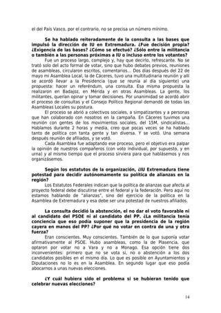 el del País Vasco, por el contrario, no se precisa un número mínimo.

       Se ha hablado reiteradamente de la consulta a las bases que
impulsó la dirección de IU en Extremadura. ¿Fue decisión propia?
¿Exigencia de las bases? ¿Cómo se efectuó? ¿Sólo entre la militancia
o también a las personas próximas a IU o incluso entre los votantes?
       Fue un proceso largo, complejo y, hay que decirlo, refrescante. No se
trató solo del acto formal de votar, sino que hubo debates previos, reuniones
de asambleas, circularon escritos, comentarios… Dos días después del 22 de
mayo mi Asamblea Local, la de Cáceres, tuvo una multitudinaria reunión y allí
se acordó llevar a la Presidencia (que se reunía al día siguiente) una
propuesta: hacer un referéndum, una consulta. Esa misma propuesta la
realizaron en Badajoz, en Mérida y en otras Asambleas. La gente, los
militantes, querían opinar y tomar decisiones. Por unanimidad se acordó abrir
el proceso de consultas y el Consejo Político Regional demandó de todas las
Asambleas Locales su postura.
       El proceso se abrió a colectivos sociales, a simpatizantes y a personas
que han colaborado con nosotros en la campaña. En Cáceres tuvimos una
reunión con gentes de los movimientos sociales, del 15M, sindicalistas…
Hablamos durante 2 horas y media, creo que pocas veces se ha hablado
tanto de política con tanta gente y tan diversa. Y se votó. Una semana
después reunión de afiliados, y se votó.
       Cada Asamblea fue adaptando ese proceso, pero el objetivo era palpar
la opinión de nuestros compañeros (con voto individual, por supuesto, y en
urna) y al mismo tiempo que el proceso sirviera para que hablásemos y nos
organizásemos.

      Según los estatutos de la organización, ¿IU Extremadura tiene
potestad para decidir autónomamente su política de alianzas en la
región?
      Los Estatutos Federales indican que la política de alianzas que afecta al
proyecto federal debe discutirse entre el federal y la federación. Pero aquí no
estamos hablando de “alianzas”, sino del ejercicio de la política en la
Asamblea de Extremadura y esa debe ser una potestad de nuestros afiliados.

      La consulta decidió la abstención, el no dar el voto favorable ni
al candidato del PSOE ni al candidato del PP. ¿La militancia tenía
conciencia que eso podía suponer que la presidencia de la región
cayera en manos del PP? ¿Por qué no votar en contra de una y otra
fuerza?
      Eran conscientes. Muy conscientes. También de lo que suponía votar
afirmativamente al PSOE. Hubo asambleas, como la de Plasencia, que
optaron por votar no a Vara y no a Monago. Esa opción tiene dos
inconvenientes: primero que no se vota sí, no o abstención a los dos
candidatos posibles en el mismo día. Lo que es posible en Ayuntamientos y
Diputaciones no lo es en la Asamblea. En segundo lugar que eso podía
abocarnos a unas nuevas elecciones.

      ¿Y cuál hubiera sido el problema si se hubieran tenido que
celebrar nuevas elecciones?

                                                                            14
 