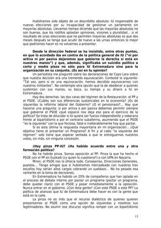 Hubiéramos sido objeto de un descrédito absoluto: IU responsable de
nuevas elecciones por su incapacidad de gestionar un parlamento sin
mayorías absolutas. Llevamos tiempo diciendo que las mayorías absolutas no
son buenas, que los rodillos aplastan opiniones, visiones y pluralidad… si el
resultado de unas elecciones que no permiten mayorías absolutas es que dos
meses después se tenga que acudir de nuevo a las urnas entonces lo mejor
que podríamos hacer es no volvernos a presentar.

       Desde la dirección federal se ha insistido, entre otros puntos,
en que lo acordado iba en contra de la política general de IU (“ni por
activa ni por pasiva dejaremos que gobierne la derecha si está en
nuestras manos”) y que, además, significaba un suicidio político a
corto y medio plazo no sólo para IU Extremadura sino para la
organización en su conjunto. ¿Es así en tu opinión?
       Un periodista me preguntó sobre las declaraciones de Cayo Lara sobre
que nuestra decisión era una tremenda equivocación. Contesté lo siguiente:
“Tal vez, pero si es una equivocación, hemos decidido equivocarnos con
nuestros militantes”. No contemplo otra opción que la de obedecer a quienes
sustentan con sus manos, su boca, su tiempo y su dinero a IU en
Extremadura.
       Hay dos derechas: las dos caras del régimen de la Restauración: el PP y
el PSOE. ¿Cuáles son sus diferencias sustanciales en la economía? ¿Es de
izquierdas la reforma laboral del Gobierno? ¿O el pensionazo?... Hay que
hacerse una pregunta: si por activa o por pasiva debemos permitir siempre
que gobierne el PSOE ¿qué espacio nos deja eso para el ejercicio de la
política? Se trata de dilucidar si IU quiere ser fuerza independiente y soberana
frente al bipartidismo o por el contrario subalterna, asumiendo que el PSOE
“es la izquierda” con la que forzosa, fatal e inalterablemente hay que pactar.
       Si es esta última la respuesta mayoritaria en mi organización... ¿Qué
objetivo tiene el presentar un Programa? A fin y al cabo “la izquierda del
régimen” solo tiene que esperar sentada a que le entreguemos nuestros
votos, sin más, sin ninguna concesión.

       ¿Hay pinza PP-IU? ¿Ha habido acuerdo entre una y otra
formación política?
       No ha habido pinza. Somos oposición al PP. Pinza la que ha hecho el
PSOE con el PP en Euskadi (¿y quien lo cuestiona?) o con UPN en Navarra.
       Miren, el PSOE nos lo ofrecía todo. Consejerías, Direcciones Generales,
puestos… Tengo amigos que si hubiéramos mercadeado con nuestros tres
escaños hoy serían altos cargos cobrando un sueldazo… No ha pesado esa
vertiente en la toma de decisiones.
       En Extremadura ha habido un 20% de compañeros que han optado en
el proceso de debate interno por pactar un programa (pactar un programa,
debe quedar claro) con el PSOE y pasar inmediatamente a la oposición.
Nunca entrar en el gobierno. ¿Con ésta gente? ¿Con este PSOE o este PP? La
política de alianzas que IU de Extremadura debe hacer es con la gente que
está en la calle.
       La pinza no es más que el recurso dialéctico de quienes quieren
presentarnos al PSOE como una opción de izquierdas y nosotros sus
legitimadores. No asumir ese discurso significa romper con un bipartidismo

                                                                             15
 