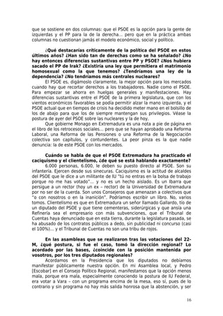 que se sostiene en dos columnas: que el PSOE es la opción para la gente de
izquierdas y el PP para la de la derecha… pero que en la práctica ambas
columnas no cuestionan jamás el modelo económico, social y político.

        ¿Qué destacarías críticamente de la política del PSOE en estos
últimos años? ¿Han sido tan de derechas como se ha señalado? ¿No
hay entonces diferencias sustantivas entre PP y PSOE? ¿Nos hubiera
sacado el PP de Irak? ¿Existiría una ley que permitiera el matrimonio
homosexual como la que tenemos? ¿Tendríamos una ley de la
dependencia? ¿No tendríamos más centrales nucleares?
        El PSOE es, digámoslo claramente, la mejor opción para los mercados
cuando hay que recortar derechos a los trabajadores. Nadie como el PSOE.
Para empezar se ahorra en huelgas generales y manifestaciones. Hay
diferencias sustantivas entre el PSOE de la primera legislatura, que con los
vientos económicos favorables se podía permitir alzar la mano izquierda, y el
PSOE actual que en tiempos de crisis ha decidido meter mano en el bolsillo de
los de abajo para que los de siempre mantengan sus privilegios. Véase la
postura de ayer del PSOE sobre las nucleares y la de hoy.
        Que gobierne Monago en Extremadura es una nota a pie de página en
el libro de los retrocesos sociales… pero que se hayan aprobado una Reforma
Laboral, una Reforma de las Pensiones o una Reforma de la Negociación
colectiva son capítulos, y contundentes. La peor pinza es la que nadie
denuncia: la de este PSOE con los mercados.

       Cuándo se habla de que el PSOE Extremadura ha practicado el
caciquismo y el clientelismo, ¿de qué se está hablando exactamente?
       6.000 personas, 6.000, le deben su puesto directo al PSOE. Son su
infantería. Ejercen desde sus sinecuras. Caciquismo es la actitud de alcaldes
del PSOE que le dice a un militante de IU “tú no entras en la bolsa de trabajo
porque no me has votado”… y no es un hecho aislado. Es un Ibarra que
persigue a un rector (hoy un ex – rector) de la Universidad de Extremadura
por no ser de la cuerda. Son unos Consejeros que amenazan a colectivos que
“o con nosotros o en la inanición”. Podríamos escribir un libro. No, varios
tomos. Clientelismo es que en Extremadura un señor llamado Gallardo, tío de
un diputado del PSOE y que tiene cementeras, siderúrgicas y que ansía una
Refinería sea el empresario con más subvenciones, que el Tribunal de
Cuentas haya denunciado que en esta tierra, durante la legislatura pasada, se
ha abusado de los contratos públicos a dedo, sin publicidad ni concurso (casi
el 100%)… y el Tribunal de Cuentas no son una tribu de rojos.

      En las asambleas que se realizaron tras las votaciones del 22-
M, ¿qué postura, si fue el caso, tomó la dirección regional? Lo
acordado por las bases, ¿coincide con la posición mantenida por
vosotros, por los tres diputados regionales?
      Acordamos en la Presidencia que los diputados no debíamos
manifestar públicamente nuestra opción. En mi Asamblea local, y Pedro
[Escobar] en el Consejo Político Regional, manifestamos que la opción menos
mala, porque era mala, especialmente conociendo la postura de IU Federal,
era votar a Vara – con un programa encima de la mesa, eso sí, pues de lo
contrario y sin programa no hay más salida honrosa que la abstención, y ser

                                                                           16
 