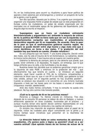 fin, en las instituciones para asumir su ritualismo o para hacer política de
aparato o bien optamos por arremangarnos y construir un proyecto de lucha
de la gente y con la gente.
       Son dos opciones. Apuesto por la última. Y es urgente que consigamos
organizar una respuesta frente al golpe de estado que se está preparando en
Europa contra los ciudadanos, un golpe de estado organizado por los
mercados con el inestimable apoyo de los gobiernos del bipartidismo. Julio
Anguita algo ha escrito al respecto.

       Supongamos que yo fuera un ciudadano extremeño
bienintencionado y argumentara así: entiendo la mayoría de críticas
de IU; la política del PSOE no tiene nada que ver con la izquierda; sus
comportamientos caciquiles son inadmisibles; el procedimiento
democrático seguido por IU es inapelable. De acuerdo. Pero lo peor
de lo peor es que el neofranquismo gobierne nuestra región. No
siempre se puede decidir entre algo bueno y algo malo sino que a
veces decidimos en torno a dos males. Y la gradación del mal
también hay que tenerla en cuenta. ¿Puedes refutarme?
       Es una pregunta que nos hacen. Y una buena pregunta. Decidir entre
dos males, ese ha sido el trauma de IU en Extremadura. Lo sabíamos, desde
la misma noche electoral. Y ese trauma solo se supera con nuestra gente.
       Gobierna la derecha de siempre, pero es una derecha que puede, que
puede, tener enfrente a 33 diputados. Yo espero, sin embargo, que lo que
tenga enfrente sea a la calle, a los humillados y los de abajo.
       Nuestras bases han decidido que no podemos garantizar ningún giro a
la izquierda de este PSOE y entonces en la gradación del mal – que
efectivamente hay que tenerla en cuenta – se introduce un segundo
elemento: ¿qué hacer cuando el 75% de tu militancia, simpatizantes y
colectivos te dicen que no, que ni con PP ni con PSOE, que gobierne la lista
más votada, porque con el segundo partido no hay acuerdos posible?…
Cuando se produce esa situación o te conviertes en una minoría ilustrada
dispuesta a todo por las bases pero sin las bases o asumes el mandato
chiapaneco: mandar, obedeciendo.
       Ante dos males hemos consultado. Y tras la consulta no queda sino
obedecer. No hay otro camino más honesto posible.

        ¿Cuál es la agenda de IU en los próximos meses?
        Ponernos a trabajar. Ya. Hemos crecido en militancia. Tres días
después de la consulta 50 personas se daban de alta en Badajoz, y nuevas
afiliaciones aparecían en otras ciudades, ilusionadas por el proceso – y
aunque muchos tenían otra opción decían sentirse representadas en una
izquierda que abandonaba los cenáculos y las capillas de siempre.
        En octubre hay intención de organizar debates sobre el papel de la
izquierda, visitar las ciudades para seguir consultando con la gente y al
mismo tiempo sacar iniciativas que presentar en la Asamblea de
Extremadura.

     La dirección federal habla en estos momentos de sanciones y
expedientes. ¿Te parece justa o lógica su posición? ¿Cuál va a ser
vuestra actitud? ¿Qué opinión tienes de las formas de actuar de la

                                                                         18
 
