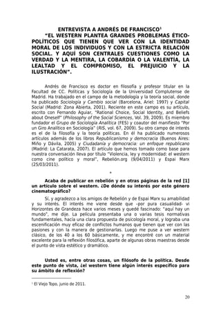 ENTREVISTA A ANDRÉS DE FRANCISCO1
    “EL WESTERN PLANTEA GRANDES PROBLEMAS ÉTICO-
POLÍTICOS QUE TIENEN QUE VER CON LA IDENTIDAD
MORAL DE LOS INDIVIDUOS Y CON LA ESTRICTA RELACIÓN
SOCIAL. Y AQUÍ SON CENTRALES CUESTIONES COMO LA
VERDAD Y LA MENTIRA, LA COBARDÍA O LA VALENTÍA, LA
LEALTAD Y EL COMPROMISO, EL PREJUICIO Y LA
ILUSTRACIÓN”.

       Andrés de Francisco es doctor en filosofía y profesor titular en la
Facultad de CC. Políticas y Sociología de la Universidad Complutense de
Madrid. Ha trabajado en el campo de la metodología y la teoría social, donde
ha publicado Sociología y Cambio social (Barcelona, Ariel: 1997) y Capital
Social (Madrid: Zona Abierta, 2001). Reciente en este campo es su artículo,
escrito con Fernando Aguiar, “Rational Choice, Social Identity, and Beliefs
about Oneself” (Philosophy of the Social Sciences, Vol. 39, 2009). Es miembro
fundador el Grupo de Sociología Analítica (FES) y coautor del manifiesto “Por
un Giro Analítico en Sociología” (RIS, vol. 67, 2009). Su otro campo de interés
es el de la filosofía y la teoría políticas. En él ha publicado numerosos
artículos además de los libros Republicanismo y democracia (Buenos Aires:
Miño y Dávila, 2005) y Ciudadanía y democracia: un enfoque republicano
(Madrid: La Catarata, 2007). El artículo que hemos tomado como base para
nuestra conversación lleva por título “Violencia, ley y modernidad: el western
como cine político y moral”, Rebelión.org (9/04/2011) y Espai Marx
(25/03/2011).

                                       *
     Acaba de publicar en rebelión y en otras páginas de la red [1]
un artículo sobre el western. ¿De dónde su interés por este género
cinematográfico?
       Sí, y agradezco a los amigos de Rebelión y de Espai Marx su amabilidad
y su interés. El interés me viene desde que –por pura casualidad- vi
Horizontes de Grandeza hace varios meses y quedé fascinado: “aquí hay un
mundo”, me dije. La película presentaba una o varias tesis normativas
fundamentales, hacía una clara propuesta de psicología moral, y lograba una
escenificación muy eficaz de conflictos humanos que tienen que ver con las
pasiones y con la manera de gestionarlas. Luego me puse a ver western
clásico, de los 40 a los 60 básicamente, y me encontré con un material
excelente para la reflexión filosófica, aparte de algunas obras maestras desde
el punto de vista estético y dramático.


      Usted es, entre otras cosas, un filósofo de la política. Desde
este punto de vista, ¿el western tiene algún interés específico para
su ámbito de reflexión?

1   El Viejo Topo, junio de 2011.


                                                                            20
 