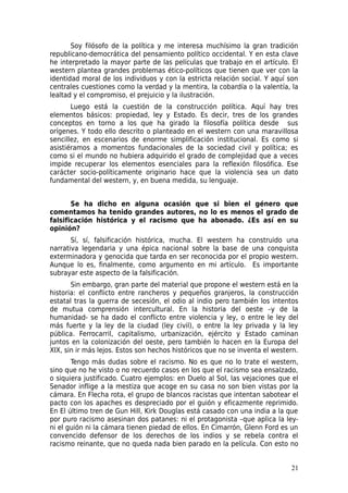 Soy filósofo de la política y me interesa muchísimo la gran tradición
republicano-democrática del pensamiento político occidental. Y en esta clave
he interpretado la mayor parte de las películas que trabajo en el artículo. El
western plantea grandes problemas ético-políticos que tienen que ver con la
identidad moral de los individuos y con la estricta relación social. Y aquí son
centrales cuestiones como la verdad y la mentira, la cobardía o la valentía, la
lealtad y el compromiso, el prejuicio y la ilustración.
       Luego está la cuestión de la construcción política. Aquí hay tres
elementos básicos: propiedad, ley y Estado. Es decir, tres de los grandes
conceptos en torno a los que ha girado la filosofía política desde sus
orígenes. Y todo ello descrito o planteado en el western con una maravillosa
sencillez, en escenarios de enorme simplificación institucional. Es como si
asistiéramos a momentos fundacionales de la sociedad civil y política; es
como si el mundo no hubiera adquirido el grado de complejidad que a veces
impide recuperar los elementos esenciales para la reflexión filosófica. Ese
carácter socio-políticamente originario hace que la violencia sea un dato
fundamental del western, y, en buena medida, su lenguaje.


       Se ha dicho en alguna ocasión que si bien el género que
comentamos ha tenido grandes autores, no lo es menos el grado de
falsificación histórica y el racismo que ha abonado. ¿Es así en su
opinión?
       Sí, sí, falsificación histórica, mucha. El western ha construido una
narrativa legendaria y una épica nacional sobre la base de una conquista
exterminadora y genocida que tarda en ser reconocida por el propio western.
Aunque lo es, finalmente, como argumento en mi artículo. Es importante
subrayar este aspecto de la falsificación.
       Sin embargo, gran parte del material que propone el western está en la
historia: el conflicto entre rancheros y pequeños granjeros, la construcción
estatal tras la guerra de secesión, el odio al indio pero también los intentos
de mutua comprensión intercultural. En la historia del oeste –y de la
humanidad- se ha dado el conflicto entre violencia y ley, o entre le ley del
más fuerte y la ley de la ciudad (ley civil), o entre la ley privada y la ley
pública. Ferrocarril, capitalismo, urbanización, ejército y Estado caminan
juntos en la colonización del oeste, pero también lo hacen en la Europa del
XIX, sin ir más lejos. Estos son hechos históricos que no se inventa el western.
       Tengo más dudas sobre el racismo. No es que no lo trate el western,
sino que no he visto o no recuerdo casos en los que el racismo sea ensalzado,
o siquiera justificado. Cuatro ejemplos: en Duelo al Sol, las vejaciones que el
Senador inflige a la mestiza que acoge en su casa no son bien vistas por la
cámara. En Flecha rota, el grupo de blancos racistas que intentan sabotear el
pacto con los apaches es despreciado por el guión y eficazmente reprimido.
En El último tren de Gun Hill, Kirk Douglas está casado con una india a la que
por puro racismo asesinan dos patanes: ni el protagonista –que aplica la ley-
ni el guión ni la cámara tienen piedad de ellos. En Cimarrón, Glenn Ford es un
convencido defensor de los derechos de los indios y se rebela contra el
racismo reinante, que no queda nada bien parado en la película. Con esto no


                                                                             21
 