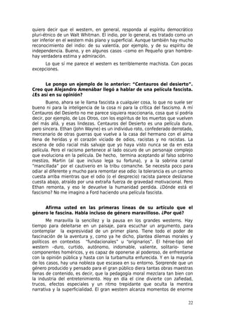 quiero decir que el western, en general, responda al espíritu democrático
pluri-étnico de un Walt Whitman. El indio, por lo general, es tratado como un
ser inferior en el western más plano y superficial. Aunque también hay mucho
reconocimiento del indio: de su valentía, por ejemplo, y de su espíritu de
independencia. Bueno, y en algunos casos –como en Pequeño gran hombre-
hay verdadera estima y admiración.
      Lo que sí me parece el western es terriblemente machista. Con pocas
excepciones.


      Le pongo un ejemplo de lo anterior: “Centauros del desierto”.
Creo que Alejandro Amenábar llegó a hablar de una película fascista.
¿Es así en su opinión?
       Bueno, ahora se le llama fascista a cualquier cosa, lo que no suele ser
bueno ni para la inteligencia de la cosa ni para la crítica del fascismo. A mí
Centauros del Desierto no me parece siquiera reaccionaria, cosa que sí podría
decir, por ejemplo, de Los Otros, con los espíritus de los muertos que vuelven
del más allá, y esas lindezas. Centauros del Desierto es una película dura,
pero sincera. Ethan (John Wayne) es un individuo roto, confederado derrotado,
mercenario de otras guerras que vuelve a la casa del hermano con el alma
llena de heridas y el corazón viciado de odios, racistas y no racistas. La
escena de odio racial más salvaje que yo haya visto nunca se da en esta
película. Pero el racismo pertenece al lado oscuro de un personaje complejo
que evoluciona en la película. De hecho, termina aceptando al falso sobrino
mestizo, Martin (al que incluso lega su fortuna), y a la sobrina carnal
”mancillada” por el cautiverio en la tribu comanche. Se necesita poco para
odiar al diferente y mucho para remontar ese odio: la tolerancia es un camino
cuesta arriba mientras que el odio (o el desprecio) racista parece deslizarse
cuesta abajo, atraído por una extraña fuerza de gravedad motivacional. Pero
Ethan remonta, y eso le devuelve la humanidad perdida. ¿Dónde está el
fascismo? No me imagino a Ford haciendo una película fascista.


     Afirma usted en las primeras líneas de su artículo que el
género le fascina. Habla incluso de género maravilloso. ¿Por qué?
       Me maravilla la sencillez y la pausa en los grandes westerns. Hay
tiempo para deleitarse en un paisaje, para escuchar un argumento, para
contemplar la expresividad de un primer plano. Tiene todo el poder de
fascinación de la aventura y, como ya he dicho, plantea dilemas morales y
políticos en contextos “fundacionales” u “originarios”. El héroe-tipo del
western –duro, curtido, autónomo, indomable, valiente, solitario- tiene
componentes homéricos, y es capaz de oponerse al poderoso, de enfrentarse
con la opinión pública y hasta con la turbamulta enfurecida. Y en la mayoría
de los casos, hay una nobleza que escasea en su entorno. Sorprende que un
género producido y pensado para el gran público diera tantas obras maestras
llenas de contenido, es decir, que la pedagogía moral mezclara tan bien con
la industria del entretenimiento. Hoy en día el cine divierte con zafiedad,
trucos, efectos especiales y un ritmo trepidante que oculta la mentira
narrativa y la superficialidad. El gran western alcanza momentos de enorme

                                                                           22
 
