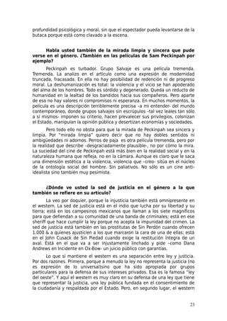 profundidad psicológica y moral, sin que el espectador pueda levantarse de la
butaca porque está como clavado a la escena.


     Habla usted también de la mirada limpia y sincera que pude
verse en el género. ¿También en las películas de Sam Peckinpah por
ejemplo?
       Peckinpah es turbador. Grupo Salvaje es una película tremenda.
Tremenda. La analizo en el artículo como una expresión de modernidad
truncada, fracasada. En ella no hay posibilidad de redención ni de progreso
moral. La deshumanización es total: la violencia y el vicio se han apoderado
del alma de los hombres. Todo es sórdido y degenerado. Queda un reducto de
humanidad en la lealtad de los bandidos hacia sus compañeros. Pero aparte
de eso no hay valores ni compromisos ni esperanza. En muchos momentos, la
película es una descripción terriblemente precisa –a mi entender- del mundo
contemporáneo, donde grupos salvajes sin escrúpulos –tal vez leales tan sólo
a sí mismos- imponen su criterio, hacen prevalecer sus privilegios, colonizan
el Estado, manipulan la opinión pública y desertizan economías y sociedades.
       Pero todo ello no obsta para que la mirada de Peckinpah sea sincera y
limpia. Por “mirada limpia” quiero decir que no hay dobles sentidos ni
ambigüedades ni adornos. Perros de paja es otra película tremenda, pero por
la realidad que describe –desgraciadamente plausible-, no por cómo la mira.
La suciedad del cine de Peckinpah está más bien en la realidad social y en la
naturaleza humana que refleja, no en la cámara. Aunque es claro que le saca
una dimensión estética a la violencia, violencia que –creo- sitúa en el núcleo
de la ontología social del hombre. Sin paliativos. No sólo es un cine anti-
idealista sino también muy pesimista.


     ¿Dónde ve usted la sed de justicia en el género a la que
también se refiere en su artículo?
        La veo por doquier, porque la injusticia también está omnipresente en
el western. La sed de justicia está en el indio que lucha por su libertad y su
tierra; está en los campesinos mexicanos que llaman a los siete magníficos
para que defiendan a su comunidad de una banda de criminales; está en ese
sheriff que hace cumplir la ley porque no acepta la impunidad del crimen. La
sed de justicia está también en las prostitutas de Sin Perdón cuando ofrecen
1.000 & a quienes ajusticien a los que marcaron la cara de una de ellas; está
en el John Cusack de Sin Piedad cuando exige la restitución íntegra de un
aval. Está en el que va a ser injustamente linchado y pide –como Dana
Andrews en Incidente en Ox-Bow- un juicio público con garantías.
       Lo que sí mantiene el western es una separación entre ley y justicia.
Por dos razones. Primera, porque a menudo la ley no representa la justicia (no
es expresión de lo universal)sino que ha sido apropiada por grupos
particulares para la defensa de sus intereses privados. Esa es la famosa “ley
del oeste”. Y aquí el western es muy claro en su defensa de una ley que tiene
que representar la justicia, una ley pública fundada en el consentimiento de
la ciudadanía y respaldada por el Estado. Pero, en segundo lugar, el western


                                                                           23
 